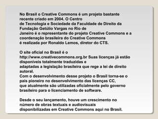 No Brasil o Creative Commons é um projeto bastante
recente criado em 2004. O Centro
de Tecnologia e Sociedade da Faculdade de Direito da
Fundação Getúlio Vargas no Rio de
Janeiro é o representante do projeto Creative Commons e a
coordenação brasileira do Creative Commons
é realizada por Ronaldo Lemos, diretor do CTS.
O site oficial no Brasil é o
http://www.creativecommons.org.br Suas licenças já estão
disponíveis totalmente traduzidas e
adaptadas a legislação brasileira que rege a lei de direito
autoral.
Com o desenvolvimento desse projeto o Brasil torna-se o
país pioneiro no desenvolvimento das licenças CC,
que atualmente são utilizadas oficialmente pelo governo
brasileiro para o licenciamento de software.
Desde o seu lançamento, houve um crescimento no
número de obras textuais e audiovisuais
disponibilizadas em Creative Commons aqui no Brasil.

 