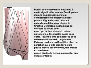 Porém sua repercussão ainda não é
muito significativa aqui no Brasil, pois a
maioria das pessoas nem tem
conhecimento da existência desse
projeto. E grande parte delas não
entende a política de proteção do
Creative Commons e acham que ao
oferecer sua obra com
esse tipo de licenciamento estará
abrindo mão dos direitos sobre suas
obras. Fazendo uma comparação entre
o desenvolvimento do projeto nos
Estados Unidos e no Brasil fica claro de
perceber que o site brasileiro é um
pouco menos desenvolvido, tem menos
expansão e é
pouco divulgado junto à população, que
utiliza a internet.

 