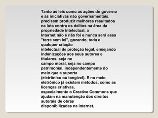 Tanto as leis como as ações do governo
e as iniciativas não governamentais,
precisam produzir melhores resultados
na luta contra os delitos na área da
propriedade intelectual, a
Internet não é não foi e nunca será essa
"terra sem lei", gozando, toda e
qualquer criação
intelectual de proteção legal, ensejando
indenizações aos seus autores e
titulares, seja no
campo moral, seja no campo
patrimonial, independentemente do
meio que a suporta
(eletrônico ou tangível). E no meio
eletrônico já existem métodos, como as
licenças criativas,
especialmente o Creative Commons que
ajudam na manutenção dos direitos
autorais de obras
disponibilizadas na internet.

 