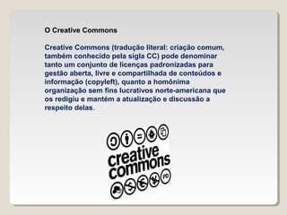 O Creative Commons
Creative Commons (tradução literal: criação comum,
também conhecido pela sigla CC) pode denominar
tanto um conjunto de licenças padronizadas para
gestão aberta, livre e compartilhada de conteúdos e
informação (copyleft), quanto a homônima
organização sem fins lucrativos norte-americana que
os redigiu e mantém a atualização e discussão a
respeito delas.

 