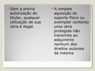 Sem

a prévia
autorização do
titular, qualquer
utilização de sua
obra é ilegal.

A

simples
aquisição do
suporte físico ou
exemplar contento
uma obra
protegida não
transmite ao
adquirente
nenhum dos
direitos autorais
da mesma.

 