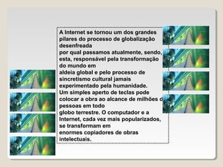 A Internet se tornou um dos grandes
pilares do processo de globalização
desenfreada
por qual passamos atualmente, sendo,
esta, responsável pela transformação
do mundo em
aldeia global e pelo processo de
sincretismo cultural jamais
experimentado pela humanidade.
Um simples aperto de teclas pode
colocar a obra ao alcance de milhões de
pessoas em todo
globo terrestre. O computador e a
Internet, cada vez mais popularizados,
se transformam em
enormes copiadores de obras
intelectuais.

 
