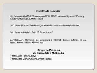 Créditos da Pesquisa
http://www.ufpi.br/19sic/Documentos/RESUMOS/Humanas/Agnes%20Ravany
%20de%20Sousa%20Meneses.pdf
http://www.jurisciencia.com/artigos/entendendo-o-creative-commons/90/
http://www.scielo.br/pdf/ci/v27n2/martins.pdf
GANDELMAN, Henrique. De Gutenberg à Internet: direitos autorais na era
digital. Rio de Janeiro: Record, 1997.

Grupo de Pesquisa
do Curso Arte e Multimídia
Professora Regina Silva
Professora Carla Cristina Piffer Nunes

 