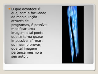 O

que acontece é
que, com a facilidade
de manipulação
através de
programas, é possível
modificar uma
imagem a tal ponto
que se torna quase
impossível afirmar,
ou mesmo provar,
que tal imagem
pertença mesmo a
seu autor.

 