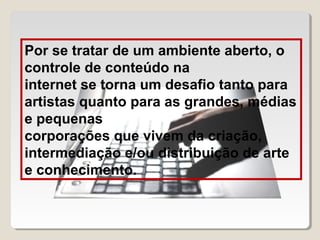 Por se tratar de um ambiente aberto, o
controle de conteúdo na
internet se torna um desafio tanto para
artistas quanto para as grandes, médias
e pequenas
corporações que vivem da criação,
intermediação e/ou distribuição de arte
e conhecimento.

 