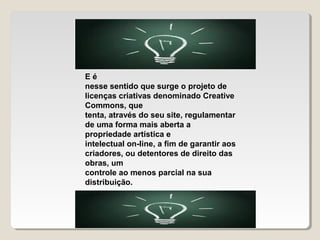 Eé
nesse sentido que surge o projeto de
licenças criativas denominado Creative
Commons, que
tenta, através do seu site, regulamentar
de uma forma mais aberta a
propriedade artística e
intelectual on-line, a fim de garantir aos
criadores, ou detentores de direito das
obras, um
controle ao menos parcial na sua
distribuição.

 