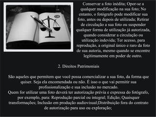 Conservar a foto inédita; Opor-se a
qualquer modificação na sua foto; No
entanto, o fotógrafo pode modificar sua
foto, antes ou depois de utilizada; Retirar
de circulação a sua foto ou suspender
qualquer forma de utilização já autorizada,
quando considerar a circulação ou
utilização indevida; Ter acesso, para
reprodução, a original único e raro da foto
de sua autoria, mesmo quando se encontre
legitimamente em poder de outro. 
2. Direitos Patrimoniais
São aqueles que permitem que você possa comercializar a sua foto, da forma que
quiser. Seja ela encomendada ou não. É isso o que vai permitir sua
profissionalização e sua inclusão no mercado.
Quem for utilizar uma foto deverá ter autorização prévia e expressa do fotógrafo,
por exemplo, para: Reprodução parcial ou integral; Edição; Quaisquer 
transformações; Inclusão em produção audiovisual;Distribuição fora do contrato
de autorização para uso ou exploração;
 