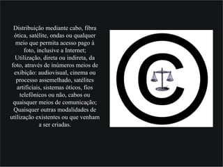 Distribuição mediante cabo, fibra
ótica, satélite, ondas ou qualquer
meio que permita acesso pago à
foto, inclusive a Internet;
Utilização, direta ou indireta, da
foto, através de inúmeros meios de
exibição: audiovisual, cinema ou
processo assemelhado, satélites
artificiais, sistemas óticos, fios
telefônicos ou não, cabos ou
quaisquer meios de comunicação;
Quaisquer outras modalidades de
utilização existentes ou que venham
a ser criadas.
 