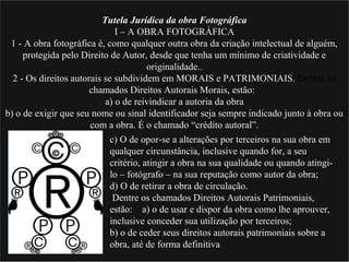 Tutela Jurídica da obra Fotográfica
I – A OBRA FOTOGRÁFICA
1 - A obra fotográfica é, como qualquer outra obra da criação intelectual de alguém,
protegida pelo Direito de Autor, desde que tenha um mínimo de criatividade e
originalidade..
2 - Os direitos autorais se subdividem em MORAIS e PATRIMONIAIS. Dentre os 
chamados Direitos Autorais Morais, estão:
a) o de reivindicar a autoria da obra
b) o de exigir que seu nome ou sinal identificador seja sempre indicado junto à obra ou
com a obra. É o chamado “crédito autoral”.
c) O de opor-se a alterações por terceiros na sua obra em
qualquer circunstância, inclusive quando for, a seu
critério, atingir a obra na sua qualidade ou quando atingi-
lo – fotógrafo – na sua reputação como autor da obra;
d) O de retirar a obra de circulação.
Dentre os chamados Direitos Autorais Patrimoniais,
estão: a) o de usar e dispor da obra como lhe aprouver,
inclusive conceder sua utilização por terceiros;
b) o de ceder seus direitos autorais patrimoniais sobre a
obra, até de forma definitiva
 