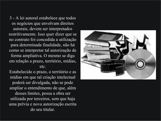3 - A lei autoral estabelece que todos
os negócios que envolvam direitos
autorais, devem ser interpretados
restritivamente. Isso quer dizer que se
no contrato foi concedida a utilização
para determinada finalidade, não há
como se interpretar tal autorização de
forma ampliativa. O mesmo se diga
em relação a prazo, território, mídias,
etc.
Estabelecido o prazo, o território e as
mídias em que tal criação intelectual
poderá ser divulgada, não se pode
ampliar o entendimento de que, além
desses limites, possa a obra ser
utilizada por terceiros, sem que haja
uma prévia e nova autorização escrita
do seu titular.
 