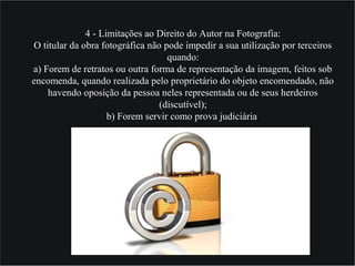 4 - Limitações ao Direito do Autor na Fotografia:
O titular da obra fotográfica não pode impedir a sua utilização por terceiros
quando:
a) Forem de retratos ou outra forma de representação da imagem, feitos sob
encomenda, quando realizada pelo proprietário do objeto encomendado, não
havendo oposição da pessoa neles representada ou de seus herdeiros
(discutível);
b) Forem servir como prova judiciária;
 