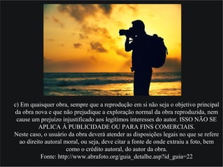 c) Em quaisquer obra, sempre que a reprodução em si não seja o objetivo principal
da obra nova e que não prejudique a exploração normal da obra reproduzida, nem
cause um prejuízo injustificado aos legítimos interesses do autor. ISSO NÃO SE
APLICA À PUBLICIDADE OU PARA FINS COMERCIAIS.
Neste caso, o usuário da obra deverá atender as disposições legais no que se refere
ao direito autoral moral, ou seja, deve citar a fonte de onde extraiu a foto, bem
como o crédito autoral, do autor da obra.
Fonte: http://www.abrafoto.org/guia_detalhe.asp?id_guia=22
 