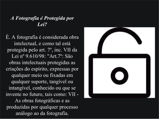 A Fotografia é Protegida por
Lei?
É. A fotografia é considerada obra
intelectual, e como tal está
protegida pelo art. 7º, inc. VII da
Lei nº 9.610/98: "Art.7º: São
obras intelectuais protegidas as
criações do espírito, expressas por
qualquer meio ou fixadas em
qualquer suporte, tangível ou
intangível, conhecido ou que se
invente no futuro, tais como: VII -
As obras fotográficas e as
produzidas por qualquer processo
análogo ao da fotografia.
 