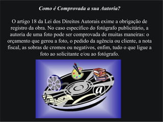 Como é Comprovada a sua Autoria?
O artigo 18 da Lei dos Direitos Autorais exime a obrigação de
registro da obra. No caso específico do fotógrafo publicitário, a
autoria de uma foto pode ser comprovada de muitas maneiras: o
orçamento que gerou a foto, o pedido da agência ou cliente, a nota
fiscal, as sobras de cromos ou negativos, enfim, tudo o que ligue a
foto ao solicitante e/ou ao fotógrafo.
 