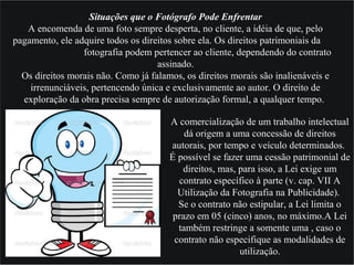 Situações que o Fotógrafo Pode Enfrentar
A encomenda de uma foto sempre desperta, no cliente, a idéia de que, pelo
pagamento, ele adquire todos os direitos sobre ela. Os direitos patrimoniais da
fotografia podem pertencer ao cliente, dependendo do contrato
assinado.
Os direitos morais não. Como já falamos, os direitos morais são inalienáveis e
irrenunciáveis, pertencendo única e exclusivamente ao autor. O direito de
exploração da obra precisa sempre de autorização formal, a qualquer tempo.
A comercialização de um trabalho intelectual
dá origem a uma concessão de direitos
autorais, por tempo e veículo determinados.
É possível se fazer uma cessão patrimonial de
direitos, mas, para isso, a Lei exige um
contrato específico à parte (v. cap. VII A
Utilização da Fotografia na Publicidade).
Se o contrato não estipular, a Lei limita o
prazo em 05 (cinco) anos, no máximo.A Lei
também restringe a somente uma , caso o
contrato não especifique as modalidades de
utilização.
 