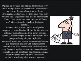 O prazo de proteção aos direitos patrimoniais sobre
obras fotográficas é de setenta anos, a contar de 1º
de janeiro do ano subseqüente ao de sua
divulgação. Muitas vezes o cliente quer "buy-out".
O que é isso? Legalmente não é nada. Moralmente,
é uma cilada para todos os envolvidos. O "buy-
out" não existe na lei brasileira de direitos
autorais.
Perante a Lei, o autor, isto é, o fotógrafo é
responsável pelos Direitos Morais da foto, direitos
estes dos quais ele não pode se livrar, nem que
queira.O cliente compra o direito de utilizar a foto,
porque o fotógrafo pode explorá-la
comercialmente, mas por um tempo/espaço/veículo
que podem ser qualquer um, porém sempre
determinados. Para haver cessão total de direitos,
esse é o nome legalmente correto, é necessário um
contrato especial, com todos os detalhes possíveis,
inclusive prazo. O valor dessa utilização é
arbitrada pelo fotógrafo e pelo seu mercado.
 