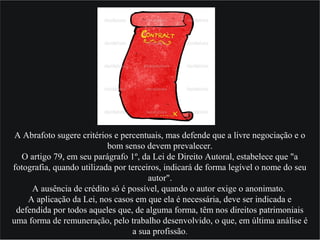 A Abrafoto sugere critérios e percentuais, mas defende que a livre negociação e o
bom senso devem prevalecer.
O artigo 79, em seu parágrafo 1º, da Lei de Direito Autoral, estabelece que "a
fotografia, quando utilizada por terceiros, indicará de forma legível o nome do seu
autor".
A ausência de crédito só é possível, quando o autor exige o anonimato.
A aplicação da Lei, nos casos em que ela é necessária, deve ser indicada e
defendida por todos aqueles que, de alguma forma, têm nos direitos patrimoniais
uma forma de remuneração, pelo trabalho desenvolvido, o que, em última análise é
a sua profissão.
 