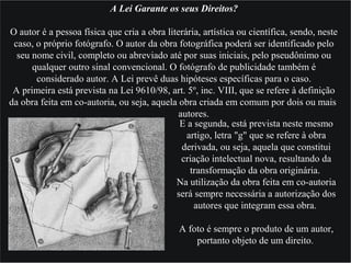 A Lei Garante os seus Direitos?
O autor é a pessoa física que cria a obra literária, artística ou científica, sendo, neste
caso, o próprio fotógrafo. O autor da obra fotográfica poderá ser identificado pelo
seu nome civil, completo ou abreviado até por suas iniciais, pelo pseudônimo ou
qualquer outro sinal convencional. O fotógrafo de publicidade também é
considerado autor. A Lei prevê duas hipóteses específicas para o caso.
A primeira está prevista na Lei 9610/98, art. 5º, inc. VIII, que se refere à definição
da obra feita em co-autoria, ou seja, aquela obra criada em comum por dois ou mais
autores.
E a segunda, está prevista neste mesmo
artigo, letra "g" que se refere à obra
derivada, ou seja, aquela que constitui
criação intelectual nova, resultando da
transformação da obra originária.
Na utilização da obra feita em co-autoria
será sempre necessária a autorização dos
autores que integram essa obra.
A foto é sempre o produto de um autor,
portanto objeto de um direito.
 