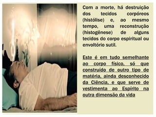 Com a morte, há destruição 
dos tecidos corpóreos 
(histólise) e, ao mesmo 
tempo, uma reconstrução 
(histogênese) de alguns 
tecidos do corpo espiritual ou 
envoltório sutil. 
Este é em tudo semelhante 
ao corpo físico, só que 
construído de outro tipo de 
matéria, ainda desconhecido 
da Ciência, e que serve de 
vestimenta ao Espírito na 
outra dimensão da vida 
 