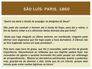 SÃO LUÍS- PARIS, 1860 
“Quem vos daria o direito de prejulgar os desígnios de Deus? 
Não pode ele conduzir o homem até à borda do fosso, para daí o retirar, a 
fim de fazê-lo voltar a si e alimentar ideias diversas das que tinha? 
Ainda que haja chegado ao último extremo um moribundo, ninguém pode 
afirmar com segurança que lhe haja soado a hora derradeira. A Ciência não 
se terá enganado nunca em suas previsões? … 
Pois bem: essa hora de graça, que lhe é concedida, pode ser-lhe de grande 
importância. Desconheceis as reflexões que seu Espírito poderá fazer nas 
convulsões da agonia e quantos tormentos lhe pode poupar um relâmpago 
de arrependimento… Minorai os derradeiros sofrimentos, quanto o puderdes; 
mas, guardai-vos de abreviar a vida, ainda que de um minuto, porque esse 
minuto pode evitar muitas lágrimas no futuro.” 
 