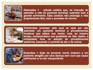 Distanásia = atitude médica que, na intenção de 
estender a vida do paciente terminal, submete este a 
grande sofrimento. Essa conduta não prolonga a vida 
propriamente dita, mas o processo de morrer. 
Ortotanásia processo pelo qual se opta por não 
submeter um paciente terminal a procedimentos 
invasivos que adiam sua morte, mas, ao mesmo 
tempo, comprometem sua qualidade de vida. Assim, a 
ortotanásia foca na adoção de procedimentos 
paliativos, buscando o controle da dor e de outros 
Eutanásia = Ação de provocar morte (indolor) a um 
paciente atingido por uma doença sem cura que causa 
sofrimento e/ou dor insuportáveis 
 