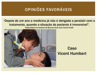 OPINIÕES FAVORÁVEIS 
"Depois de um ano a medicina já não é obrigada a persistir com o 
tratamento, quando a situação do paciente é irreversível". 
Especialista em bioética de Buenos Aires Juan Carlos Tealdi 
Caso 
Vicent Humbert 
 