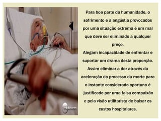 Para boa parte da humanidade, o 
sofrimento e a angústia provocados 
por uma situação extrema é um mal 
que deve ser eliminado a qualquer 
preço. 
Alegam incapacidade de enfrentar e 
suportar um drama desta proporção. 
Assim eliminar a dor através da 
aceleração do processo da morte para 
o instante considerado oportuno é 
justificado por uma falsa compaixão 
e pela visão utilitarista de baixar os 
custos hospitalares. 
 