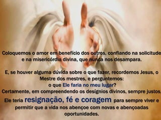 Coloquemos o amor em benefício dos outros, confiando na solicitude 
e na misericórdia divina, que nunca nos desampara. 
E, se houver alguma dúvida sobre o que fazer, recordemos Jesus, o 
Mestre dos mestres, e perguntemos: 
o que Ele faria no meu lugar? 
Certamente, em compreendendo os desígnios divinos, sempre justos, 
Ele teria resignação, fé e coragem para sempre viver e 
permitir que a vida nos abençoe com novas e abençoadas 
oportunidades. 
