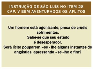 INSTRUÇÃO DE SÃO LUÍS NO ITEM 28 
CAP. V BEM AVENTURADOS OS AFLITOS 
Um homem está agonizante, presa de cruéis 
sofrimentos. 
Sabe-se que seu estado 
é desesperador. 
Será lícito pouparem –se - lhe alguns instantes de 
angústias, apressando –se -lhe o fim? 
 