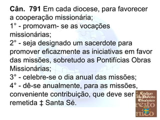 Cân.  791  Em cada diocese, para favorecer a cooperação missionária; 1° - promovam- se as vocações missionárias; 2° - seja designado um sacerdote para promover eficazmente as iniciativas em favor das missões, sobretudo as Pontifícias Obras Missionárias; 3° - celebre-se o dia anual das missões;  4° - dê-se anualmente, para as missões, conveniente contribuição, que deve ser remetida à Santa Sé. 