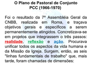 O Plano de Pastoral de Conjunto PCC (1966-1970)  Foi o resultado da 7ª Assembléia Geral da CNBB, realizada em Roma, e traçava objetivos gerais e específicos a serem permanentemente atingidos. Concretizava-se em projetos que integrassem o três passos:  realidade ,  reflexão  e   ação . Procurava unificar todos os aspectos da vida humana e da Missão da Igreja. Surgem, então, as seis "linhas fundamentais de trabalho" que, mais tarde, foram chamadas de dimensões:   
