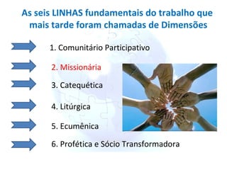 As seis LINHAS fundamentais do trabalho que mais tarde foram chamadas de Dimensões 1. Comunitário Participativo 2. Missionária 3. Catequética 4. Litúrgica 5. Ecumênica 6. Profética e Sócio Transformadora 