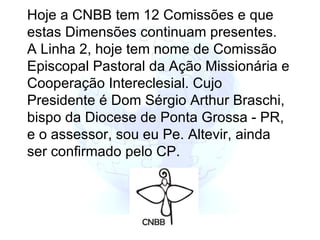 Hoje a CNBB tem 12 Comissões e que estas Dimensões continuam presentes. A Linha 2, hoje tem nome de Comissão Episcopal Pastoral da Ação Missionária e Cooperação Intereclesial. Cujo Presidente é Dom Sérgio Arthur Braschi, bispo da Diocese de Ponta Grossa - PR, e o assessor, sou eu Pe. Altevir, ainda ser confirmado pelo CP.   