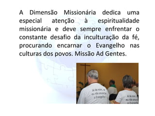 A Dimensão Missionária dedica uma especial atenção à espiritualidade missionária e deve sempre enfrentar o constante desafio da inculturação da fé, procurando encarnar o Evangelho nas culturas dos povos. Missão Ad Gentes. 