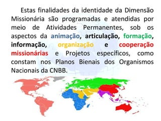 Estas finalidades da identidade da Dimensão Missionária são programadas e atendidas por meio de Atividades Permanentes, sob os aspectos da  animação , articulação,  formação , informação,  organização  e  cooperação missionárias  e Projetos específicos, como constam nos Planos Bienais dos Organismos Nacionais da CNBB. 