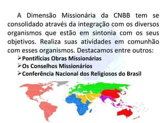 A Dimensão Missionária da CNBB tem se consolidado através da integração com os diversos organismos que estão em sintonia com os seus objetivos. Realiza suas atividades em comunhão com esses organismos. Destacamos entre outros: Pontifícias Obras Missionárias Os Conselhos Missionários Conferência Nacional dos Religiosos do Brasil 