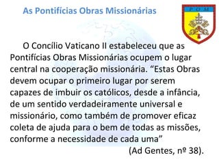 As Pontifícias Obras Missionárias O Concílio Vaticano II estabeleceu que as Pontifícias Obras Missionárias ocupem o lugar central na cooperação missionária. “Estas Obras devem ocupar o primeiro lugar por serem capazes de imbuir os católicos, desde a infância, de um sentido verdadeiramente universal e missionário, como também de promover eficaz coleta de ajuda para o bem de todas as missões, conforme a necessidade de cada uma” (Ad Gentes, nº 38). 