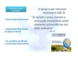 A Igreja é por natureza missionária (AG 2) “ As Igrejas Locais, insiram a animação missionária como elemento primordial de sua ação ordinária” (RMi 83).   Linha 2 Ação Missionária Organização Missionária da Igreja no Brasil Os caminhos da Missão  os Conselhos Missionários Assuntos a serem abordados 