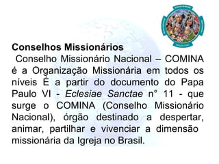 Conselhos Missionários Conselho Missionário Nacional – COMINA é a Organização Missionária em todos os níveis É a partir do documento do Papa Paulo VI -  Eclesiae Sanctae  n° 11 - que surge o COMINA (Conselho Missionário Nacional), órgão destinado a despertar, animar, partilhar e vivenciar a dimensão  missionária da Igreja no Brasil. 