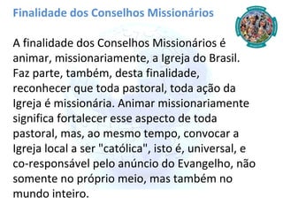 Finalidade dos Conselhos Missionários A finalidade dos Conselhos Missionários é animar, missionariamente, a Igreja do Brasil. Faz parte, também, desta finalidade, reconhecer que toda pastoral, toda ação da Igreja é missionária. Animar missionariamente significa fortalecer esse aspecto de toda pastoral, mas, ao mesmo tempo, convocar a Igreja local a ser "católica", isto é, universal, e co-responsável pelo anúncio do Evangelho, não somente no próprio meio, mas também no mundo inteiro. 
