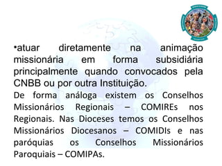 atuar diretamente na animação missionária em forma subsidiária principalmente quando convocados pela CNBB ou por outra Instituição. De forma análoga existem os Conselhos Missionários Regionais – COMIREs nos Regionais. Nas Dioceses temos os Conselhos Missionários Diocesanos – COMIDIs e nas paróquias os Conselhos Missionários Paroquiais – COMIPAs. 