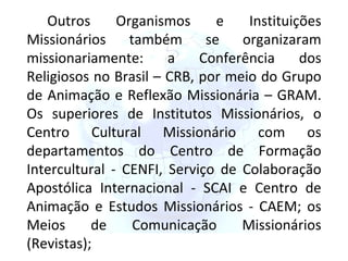 Outros Organismos e Instituições Missionários também se organizaram missionariamente: a Conferência dos Religiosos no Brasil – CRB, por meio do Grupo de Animação e Reflexão Missionária – GRAM. Os superiores de Institutos Missionários, o Centro Cultural Missionário com os departamentos do Centro de Formação Intercultural - CENFI, Serviço de Colaboração Apostólica Internacional - SCAI e Centro de Animação e Estudos Missionários - CAEM; os Meios de Comunicação Missionários (Revistas); 