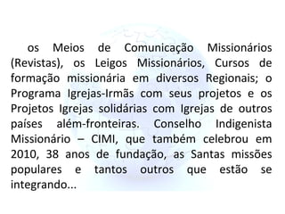 os Meios de Comunicação Missionários (Revistas), os Leigos Missionários, Cursos de formação missionária em diversos Regionais; o Programa Igrejas-Irmãs com seus projetos e os Projetos Igrejas solidárias com Igrejas de outros países além-fronteiras. Conselho Indigenista Missionário – CIMI, que também celebrou em 2010, 38 anos de fundação, as Santas missões populares e tantos outros que estão se integrando... 