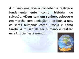 A missão nos leva a conceber a realidade fundamentalmente como história de salvação.  «Deus tem um sonho»,  colocou-o em marcha com a criação, e  propôs, a nós, os seres humanos como Utopia e como tarefa. A missão de ser humano é realizar essa Utopia neste mundo. 