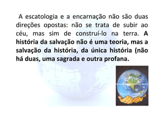 A escatologia e a encarnação não são duas direções opostas: não se trata de subir ao céu, mas sim de construí-lo na terra.  A história da salvação não é uma teoria, mas a salvação da história, da única história (não há duas, uma sagrada e outra profana. 