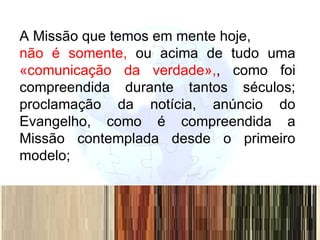 A Missão que temos em mente hoje,  não é somente,  ou acima de tudo uma  «comunicação da verdade», , como foi compreendida durante tantos séculos; proclamação da notícia, anúncio do Evangelho, como é compreendida a Missão contemplada desde o primeiro modelo;  