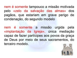 nem é   somente  tampouco a missão motivada pelo  «zelo da salvação das almas»  dos pagãos, que estariam em grave perigo de condenação, do segundo modelo   nem é   somente  a missão urgida p ela  «implantação da Igreja»,  única mediação capaz de fazer partícipes aos povos da graça de Deus por meio de seus sacramentos, do terceiro modelo. 