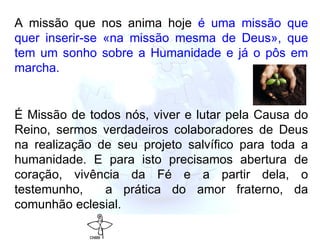 A missão que nos anima hoje  é uma missão que quer inserir-se «na missão mesma de Deus», que tem um sonho sobre a Humanidade e já o pôs em marcha.   É  Missão de todos nós, viver e lutar pela Causa do Reino, sermos verdadeiros colaboradores de Deus na realização de seu projeto salvífico para toda a humanidade. E para isto precisamos abertura de coração, vivência da Fé e a partir dela, o testemunho,  a prática do amor fraterno, da comunhão eclesial. 