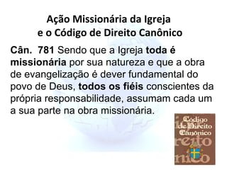 Cân.  781  Sendo que a Igreja  toda é missionária  por sua natureza e que a obra de evangelização é dever fundamental do povo de Deus,  todos os fiéis  conscientes da própria responsabilidade, assumam cada um a sua parte na obra missionária. Ação Missionária da Igreja  e o Código de Direito Canônico 