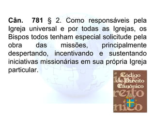 Cân.  781  § 2. Como responsáveis pela Igreja universal e por todas as Igrejas, os Bispos todos tenham especial solicitude pela obra das missões, principalmente despertando, incentivando e sustentando iniciativas missionárias em sua própria Igreja particular. 